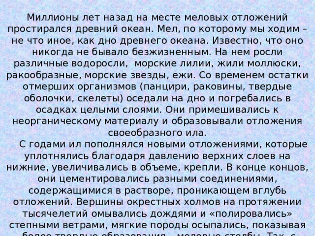 Миллионы лет назад на месте меловых отложений простирался древний океан. Мел, по которому мы ходим – не что иное, как дно древнего океана. Известно, что оно никогда не бывало безжизненным. На нем росли различные водоросли,  морские лилии, жили моллюски, ракообразные, морские звезды, ежи. Со временем остатки отмерших организмов (панцири, раковины, твердые оболочки, скелеты) оседали на дно и погребались в осадках целыми слоями. Они примешивались к неорганическому материалу и образовывали отложения своеобразного ила.     С годами ил пополнялся новыми отложениями, которые уплотнялись благодаря давлению верхних слоев на нижние, увеличивались в объеме, крепли. В конце концов, они цементировались разными соединениями, содержащимися в растворе, проникающем вглубь отложений. Вершины окрестных холмов на протяжении тысячелетий омывались дождями и «полировались» степными ветрами, мягкие породы осыпались, показывая  более твердые образования – меловые столбы. Так, с точки зрения геологов, возникли меловые отложения. 