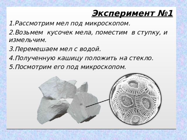  Эксперимент №1 1.Рассмотрим мел под микроскопом. 2.Возьмем кусочек мела, поместим в ступку, и измельчим. 3.Перемешаем мел с водой. 4.Полученную кашицу положить на стекло. 5.Посмотрим его под микроскопом .   