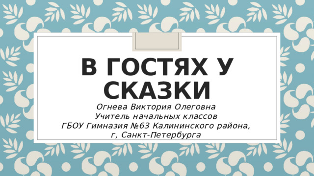 В гостях у сказки Огнева Виктория Олеговна Учитель начальных классов ГБОУ Гимназия №63 Калининского района, г, Санкт-Петербурга 