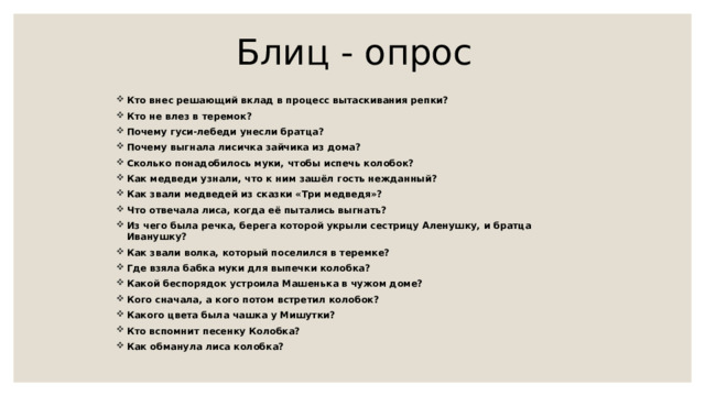 Блиц - опрос  Кто внес решающий вклад в процесс вытаскивания репки? Кто не влез в теремок? Почему гуси-лебеди унесли братца? Почему выгнала лисичка зайчика из дома? Сколько понадобилось муки, чтобы испечь колобок? Как медведи узнали, что к ним зашёл гость нежданный? Как звали медведей из сказки «Три медведя»? Что отвечала лиса, когда её пытались выгнать? Из чего была речка, берега которой укрыли сестрицу Аленушку, и братца Иванушку? Как звали волка, который поселился в теремке? Где взяла бабка муки для выпечки колобка? Какой беспорядок устроила Машенька в чужом доме? Кого сначала, а кого потом встретил колобок? Какого цвета была чашка у Мишутки? Кто вспомнит песенку Колобка? Как обманула лиса колобка? 