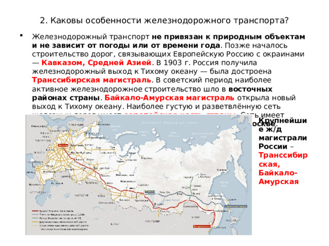 2. Каковы особенности железнодорожного транспорта? Железнодорожный транспорт не привязан к природным объектам и не зависит от погоды или от времени года . Позже началось строительство дорог, связывающих Европейскую Россию с окраинами — Кавказом, Средней Азией . В 1903 г. Россия получила железнодорожный выход к Тихому океану — была достроена Транссибирская магистраль . В советский период наиболее активное железнодорожное строительство шло в восточных районах страны . Байкало-Амурская магистраль открыла новый выход к Тихому океану. Наиболее густую и разветвлённую сеть железных дорог имеет европейская часть страны . Сеть имеет радиально-кольцевую конфигурацию с центром в Москве . Крупнейшие ж/д магистрали России – Транссибирская, Байкало-Амурская 