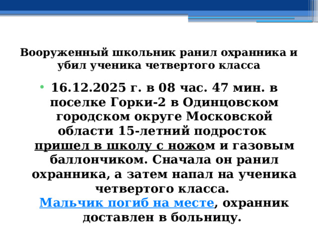 Вооруженный школьник ранил охранника и убил ученика четвертого класса 16.12.2025 г. в 08 час. 47 мин. в поселке Горки-2 в Одинцовском городском округе Московской области 15-летний подросток пришел в школу с ножо м и газовым баллончиком. Сначала он ранил охранника, а затем напал на ученика четвертого класса.  Мальчик погиб на месте , охранник доставлен в больницу. 