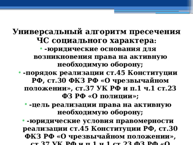Универсальный алгоритм пресечения ЧС социального характера : -юридические основания для возникновения права на активную необходимую оборону; -порядок реализации ст.45 Конституции РФ, ст.30 ФКЗ РФ «О чрезвычайном положении», ст.37 УК РФ и п.1 ч.1 ст.23 ФЗ РФ «О полиции»; -цель реализации права на активную необходимую оборону; -юридические условия правомерности реализации ст.45 Конституции РФ, ст.30 ФКЗ РФ «О чрезвычайном положении», ст.37 УК РФ и п.1 ч.1 ст.23 ФЗ РФ «О полиции» 