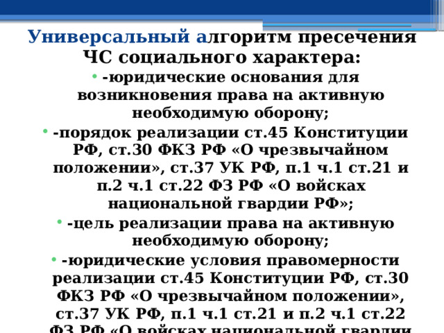 Универсальный а лгоритм пресечения ЧС социального характера: -юридические основания для возникновения права на активную необходимую оборону; -порядок реализации ст.45 Конституции РФ, ст.30 ФКЗ РФ «О чрезвычайном положении», ст.37 УК РФ, п.1 ч.1 ст.21 и п.2 ч.1 ст.22 ФЗ РФ «О войсках национальной гвардии РФ»; -цель реализации права на активную необходимую оборону; -юридические условия правомерности реализации ст.45 Конституции РФ, ст.30 ФКЗ РФ «О чрезвычайном положении», ст.37 УК РФ, п.1 ч.1 ст.21 и п.2 ч.1 ст.22 ФЗ РФ «О войсках национальной гвардии РФ»; 