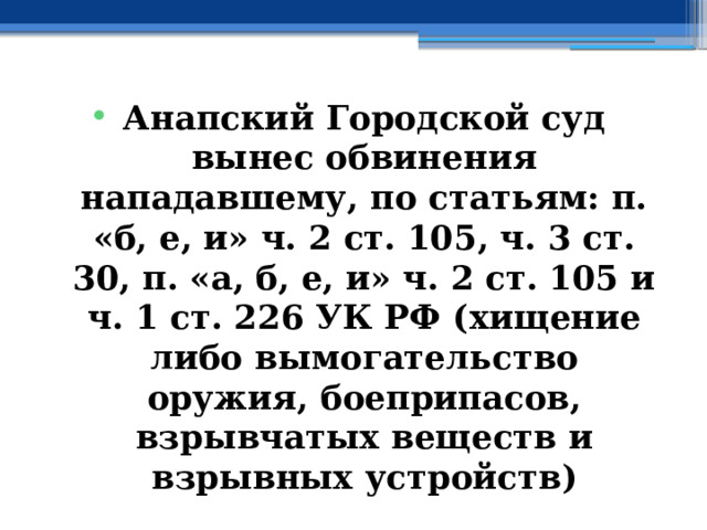 Анапский Городской суд вынес обвинения нападавшему, по статьям: п. «б, е, и» ч. 2 ст. 105, ч. 3 ст. 30, п. «а, б, е, и» ч. 2 ст. 105 и ч. 1 ст. 226 УК РФ ( хищение либо вымогательство оружия, боеприпасов, взрывчатых веществ и взрывных устройств) 