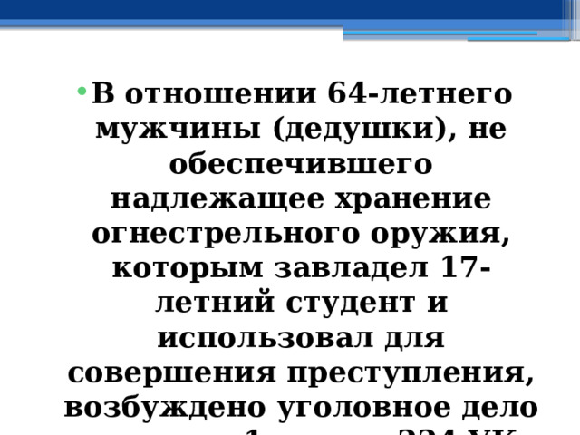 В отношении 64-летнего мужчины (дедушки), не обеспечившего надлежащее хранение огнестрельного оружия, которым завладел 17-летний студент и использовал для совершения преступления, возбуждено уголовное дело по части 1 статьи 224 УК РФ ( Небрежное хранение огнестрельного оружия ). 