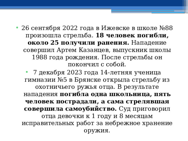 26 сентября 2022 года в Ижевске в школе №88 произошла стрельба.  18 человек погибли, около 25 получили ранения.  Нападение совершил Артем Казанцев, выпускник школы 1988 года рождения. После стрельбы он покончил с собой. 7 декабря 2023 года 14-летняя ученица гимназии №5 в Брянске открыла стрельбу из охотничьего ружья отца. В результате нападения  погибла одна школьница, пять человек пострадали, а сама стрелявшая совершила самоубийство.  Суд приговорил отца девочки к 1 году и 8 месяцам исправительных работ за небрежное хранение оружия. 