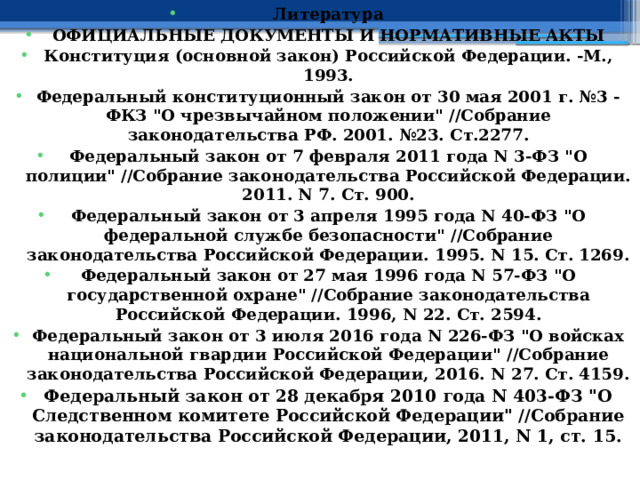 Литература ОФИЦИАЛЬНЫЕ ДОКУМЕНТЫ И НОРМАТИВНЫЕ АКТЫ Конституция (основной закон) Российской Федерации. -М., 1993. Федеральный конституционный закон от 30 мая 2001 г. №3 - ФКЗ 