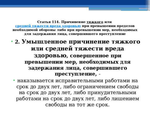 Статья 114. Причинение  тяжкого  или  средней тяжести вреда здоровью  при превышении пределов необходимой обороны либо при превышении мер, необходимых для задержания лица, совершившего преступление 2. Умышленное причинение тяжкого или средней тяжести вреда здоровью , совершенное при превышении мер, необходимых для задержания лица, совершившего преступление, - наказывается исправительными работами на срок до двух лет, либо ограничением свободы на срок до двух лет, либо принудительными работами на срок до двух лет, либо лишением свободы на тот же срок. 
