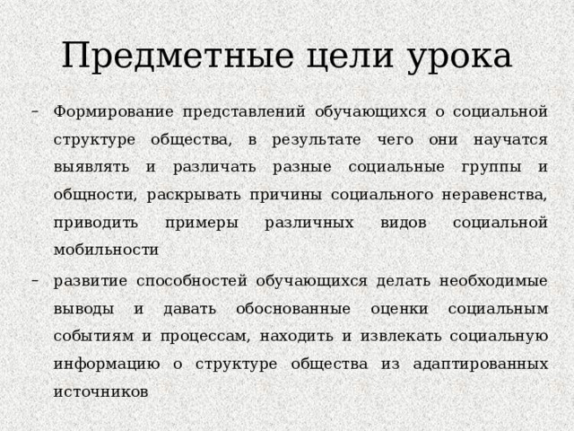Предметные цели урока Формирование представлений обучающихся о социальной структуре общества, в результате чего они научатся выявлять и различать разные социальные группы и общности, раскрывать причины социального неравенства, приводить примеры различных видов социальной мобильности развитие способностей обучающихся делать необходимые выводы и давать обоснованные оценки социальным событиям и процессам, находить и извлекать социальную информацию о структуре общества из адаптированных источников Формирование представлений обучающихся о социальной структуре общества, в результате чего они научатся выявлять и различать разные социальные группы и общности, раскрывать причины социального неравенства, приводить примеры различных видов социальной мобильности развитие способностей обучающихся делать необходимые выводы и давать обоснованные оценки социальным событиям и процессам, находить и извлекать социальную информацию о структуре общества из адаптированных источников 