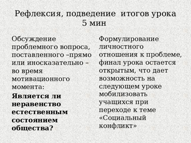 Рефлексия, подведение итогов урока  5 мин Обсуждение проблемного вопроса, поставленного –прямо или иносказательно – во время мотивационного момента: Формулирование личностного отношения к проблеме, финал урока остается открытым, что дает возможность на следующем уроке мобилизовать учащихся при переходе к теме «Социальный конфликт» Является ли неравенство естественным состоянием общества? 
