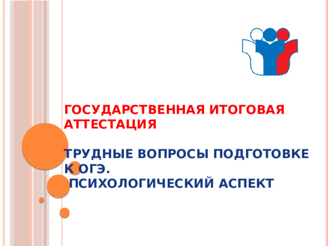 ГОСУДАРСТВЕННАЯ ИТОГОВАЯ АТТЕСТАЦИЯ   Трудные вопросы подготовке к ОГЭ.  Психологический аспект     