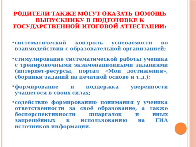 Родители также могут оказать помощь выпускнику в подготовке к Государственной итоговой аттестации:    систематический контроль успеваемости во взаимодействии с образовательной организацией;   стимулирование систематической работы ученика с тренировочными экзаменационными заданиями (интернет-ресурсы, портал «Мои достижения», сборники заданий на печатной основе и т.д.);  формирование и поддержка уверенности учащегося в своих силах;  содействие формированию понимания у ученика ответственности за своё образование, а также бесперспективности шпаргалок и иных запрещённых к использованию на ГИА источников информации. 