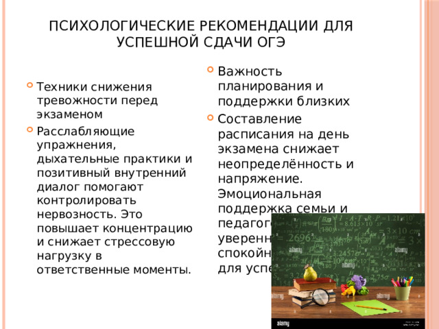 Психологические рекомендации для успешной сдачи ОГЭ   Важность планирования и поддержки близких Составление расписания на день экзамена снижает неопределённость и напряжение. Эмоциональная поддержка семьи и педагогов создаёт уверенную и спокойную атмосферу для успешной сдачи. Техники снижения тревожности перед экзаменом Расслабляющие упражнения, дыхательные практики и позитивный внутренний диалог помогают контролировать нервозность. Это повышает концентрацию и снижает стрессовую нагрузку в ответственные моменты. 