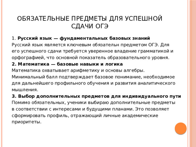  Обязательные предметы для успешной сдачи ОГЭ 1. Русский язык — фундаментальных базовых знаний Русский язык является ключевым обязательн предметом ОГЭ. Для его успешного сдачи требуется уверенное владение грамматикой и орфографией, что основной показатель образовательного уровня. 2. Математика — базовые навыки и логика Математика охватывает арифметику и основы алгебры. Минимальный балл подтверждает базовое понимание, необходимое для дальнейшего профильного обучения и развития аналитического мышления. 3. Выбор дополнительных предметов для индивидуального пути Помимо обязательных, ученики выбираю дополнительные предметы в соответствии с интересами и будущими планами. Это позволяет сформировать профиль, отражающий личные академические приоритеты. 