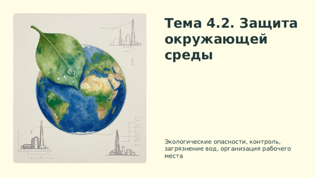 Тема 4.2. Защита окружающей среды Представьтесь, назовите тему презентации и ее краткий обзор. Земля из космоса символизирует глобальность проблемы, лист и капли воды — экологию и чистоту. Экологические опасности, контроль, загрязнение вод, организация рабочего места  