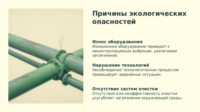 Причины экологических опасностей Износ оборудования Изношенное оборудование приводит к неконтролируемым выбросам, увеличивая загрязнение. Нарушение технологий Несоблюдение технологических процессов провоцирует аварийные ситуации. Отсутствие систем очистки Отсутствие или неэффективность очистки усугубляет загрязнение окружающей среды.  