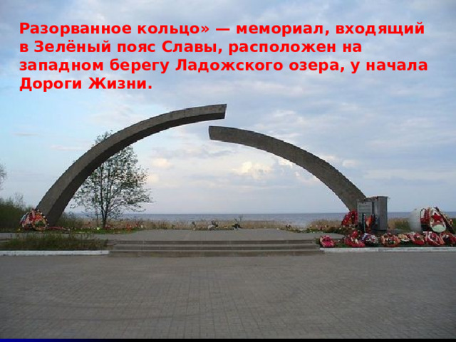 Разорванное кольцо» — мемориал, входящий в Зелёный пояс Славы, расположен на западном берегу Ладожского озера, у начала Дороги Жизни. 