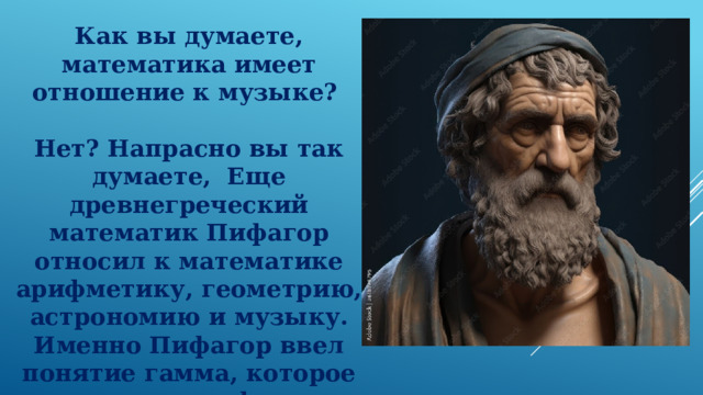 Как вы думаете, математика имеет отношение к музыке?    Нет? Напрасно вы так думаете,  Еще древнегреческий математик Пифагор относил к математике арифметику, геометрию, астрономию и музыку. Именно Пифагор ввел понятие гамма, которое окрестили - пифагоров строй 