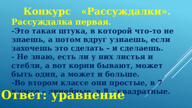 Конкурс  «Рассуждалки». Рассуждалка первая. -Это такая штука, в которой что-то не знаешь, а потом вдруг узнаешь, если захочешь это сделать – и сделаешь. - Не знаю, есть ли у них листья и стебли, а вот корни бывают, может быть один, а может и больше. -Во втором классе они простые, в 7 классе – линейные, в 8 – квадратные. Ответ: уравнение 