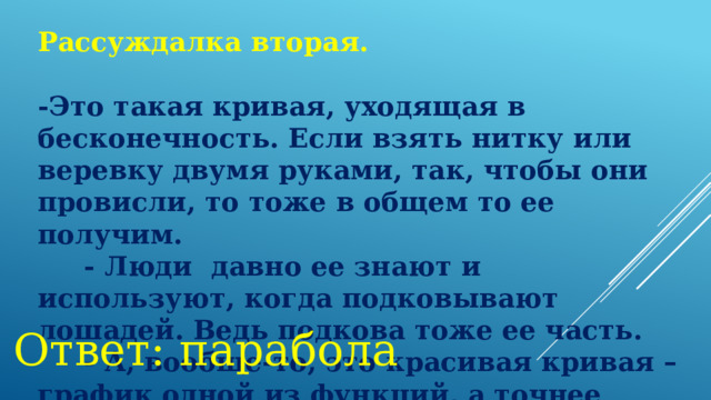 Рассуждалка вторая.  -Это такая кривая, уходящая в бесконечность. Если взять нитку или веревку двумя руками, так, чтобы они провисли, то тоже в общем то ее получим.       - Люди давно ее знают и используют, когда подковывают лошадей. Ведь подкова тоже ее часть.       - А, вообще-то, это красивая кривая – график одной из функций, а точнее квадратичной функции. Ответ: парабола 