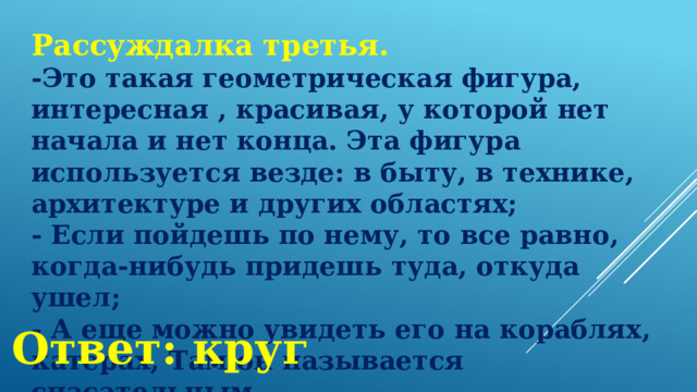 Рассуждалка третья. -Это такая геометрическая фигура, интересная , красивая, у которой нет начала и нет конца. Эта фигура используется везде: в быту, в технике, архитектуре и других областях; - Если пойдешь по нему, то все равно, когда-нибудь придешь туда, откуда ушел; - А еще можно увидеть его на кораблях, катерах, Там он называется спасательным. Ответ: круг 