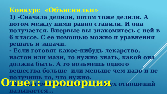 Конкурс «Объяснялки» 1) -Сначала делили, потом тоже делили. А потом между ними равно ставили. И она получается. Впервые вы знакомитесь с ней в 6 классе. С ее помощью можно и уравнения решать и задачи. - Если готовят какое-нибудь лекарство, настои или мази, то нужно знать, какой она должна быть. А то возьмешь одного вещества больше  или меньше чем надо и не получишь то, что нужно.  -А в математике равенство двух отношений называется… Ответ: пропорция 