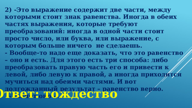 2) -Это выражение содержит две части, между которыми стоит знак равенства. Иногда в обеих частях выражения, которые требуют преобразований: иногда в одной части стоит просто число, или буква, или выражение, с которым больше ничего  не сделаешь. - Вообще-то надо еще доказать, что это равенство – оно и есть. Для этого есть три способа: либо преобразовать правую часть его и привести к левой, либо левую к правой, а иногда приходится мучиться над обеими частями. И вот долгожданный результат – равенство верно.   -Значит оно -.... Ответ: тождество 