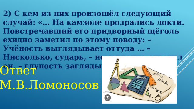 2) С кем из них произошёл следующий случай: «… На камзоле продрались локти. Повстречавший его придворный щёголь ехидно заметил по этому поводу: – Учёность выглядывает оттуда … – Нисколько, сударь, – немедленно ответил он, – глупость заглядывает туда!» Ответ М.В.Ломоносов 