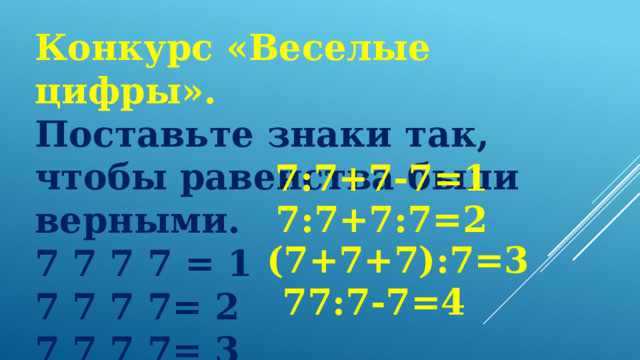 Конкурс «Веселые цифры».   Поставьте знаки так, чтобы равенства были верными. 7 7 7 7 = 1 7 7 7 7= 2 7 7 7 7= 3 7 7 7 7= 4 7:7+7-7=1 7:7+7:7=2 (7+7+7):7=3 77:7-7=4 