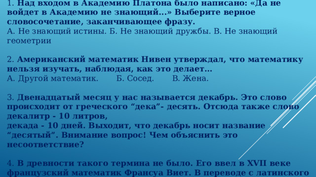 1. Над входом в Академию Платона было написано: «Да не войдет в Академию не знающий...» Выберите верное словосочетание, заканчивающее фразу. А. Не знающий истины. Б. Не знающий дружбы. В. Не знающий геометрии 2. Американский математик Нивен утверждал, что математику нельзя изучать, наблюдая, как это делает... А. Другой математик. Б. Сосед. В. Жена. 3. Двенадцатый месяц у нас называется декабрь. Это слово происходит от греческого “дека”- десять. Отсюда также слово декалитр - 10 литров, декада - 10 дней. Выходит, что декабрь носит название “десятый”. Внимание вопрос! Чем объяснить это несоответствие? 4. В древности такого термина не было. Его ввел в XVII веке французский математик Франсуа Виет. В переводе с латинского он означает «спица колеса», что это?  