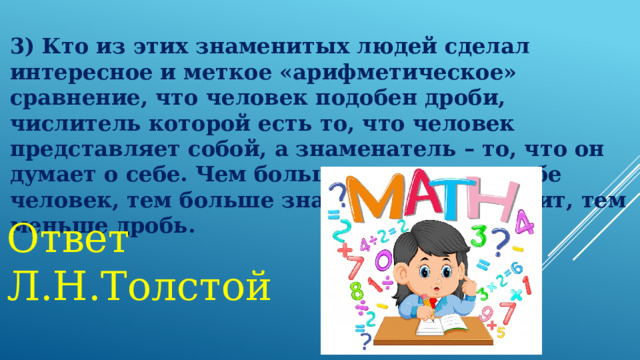 3) Кто из этих знаменитых людей сделал интересное и меткое «арифметическое» сравнение, что человек подобен дроби, числитель которой есть то, что человек представляет собой, а знаменатель – то, что он думает о себе. Чем большего мнения о себе человек, тем больше знаменатель, а значит, тем меньше дробь.   Ответ Л.Н.Толстой 