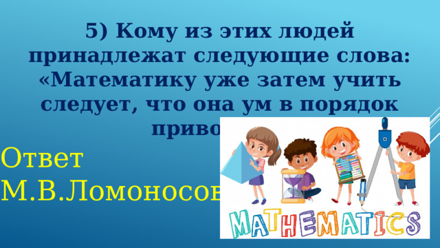 5) Кому из этих людей принадлежат следующие слова: «Математику уже затем учить следует, что она ум в порядок приводит»? Ответ М.В.Ломоносов 