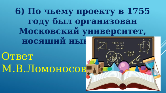 6) По чьему проекту в 1755 году был организован Московский университет, носящий ныне его имя?  Ответ М.В.Ломоносов 