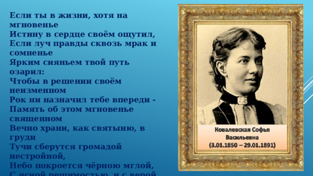 Если ты в жизни, хотя на мгновенье    Истину в сердце своём ощутил,    Если луч правды сквозь мрак и сомненье    Ярким сияньем твой путь озарил:    Чтобы в решении своём неизменном    Рок ни назначил тебе впереди -    Память об этом мгновенье священном    Вечно храни, как святыню, в груди    Тучи сберутся громадой нестройной,    Небо покроется чёрною мглой,    С ясной решимостью, и с верой спокойной    Бурю ты встреть и померься с грозой.    С.В.Ковалевская 