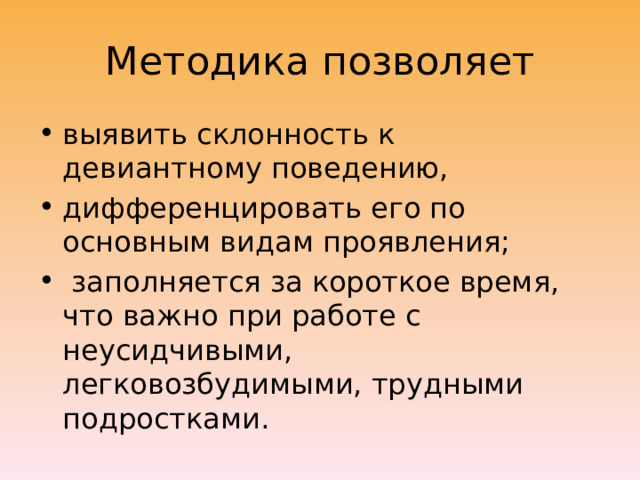 Методика позволяет выявить склонность к девиантному поведению, дифференцировать его по основным видам проявления;  заполняется за короткое время, что важно при работе с неусидчивыми, легковозбудимыми, трудными подростками. 