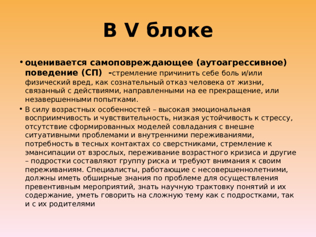 В V блоке оценивается самоповреждающее (аутоагрессивное) поведение (СП) - стремление причинить себе боль и/или физический вред, как сознательный отказ человека от жизни, связанный с действиями, направленными на ее прекращение, или незавершенными попытками. В силу возрастных особенностей – высокая эмоциональная восприимчивость и чувствительность, низкая устойчивость к стрессу, отсутствие сформированных моделей совладания с внешне ситуативными проблемами и внутренними переживаниями, потребность в тесных контактах со сверстниками, стремление к эмансипации от взрослых, переживание возрастного кризиса и другие – подростки составляют группу риска и требуют внимания к своим переживаниям. Специалисты, работающие с несовершеннолетними, должны иметь обширные знания по проблеме для осуществления превентивным мероприятий, знать научную трактовку понятий и их содержание, уметь говорить на сложную тему как с подростками, так и с их родителями 