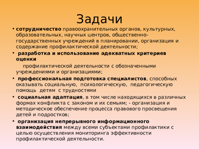 Задачи сотрудничество правоохранительных органов, культурных, образовательных, научных центров, общественно-государственных учреждений в планировании, организация и содержание профилактической деятельности;   разработка и использование адекватных критериев оценки  профилактической деятельности с обозначенными учреждениями и организациями;   профессиональная подготовка специалистов , способных оказывать социальную, психологическую, педагогическую помощь детям с трудностями   социальная адаптация , в том числе находящихся в различных формах конфликта с законом и их семьям; - организация и методическое обеспечение процесса правового просвещения детей и подростков;  организация непрерывного информационного взаимодействия между всеми субъектами профилактики с целью осуществления мониторинга эффективности профилактической деятельности. 