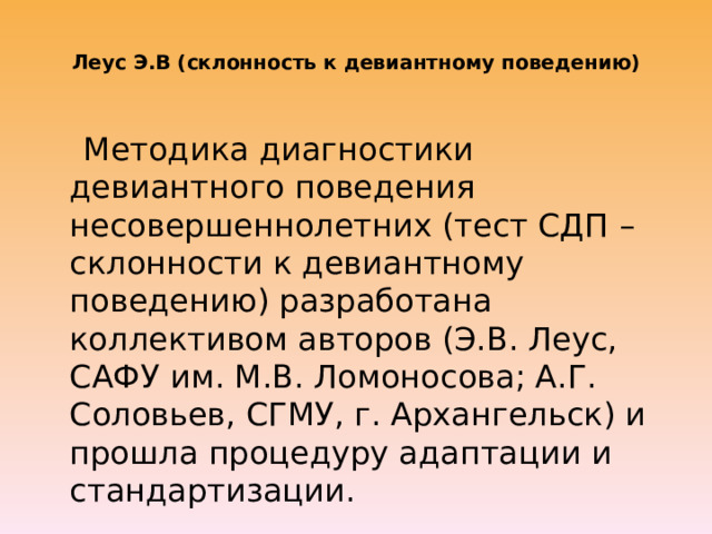  Леус Э.В (склонность к девиантному поведению)    Методика диагностики девиантного поведения несовершеннолетних (тест СДП – склонности к девиантному поведению) разработана коллективом авторов (Э.В. Леус, САФУ им. М.В. Ломоносова; А.Г. Соловьев, СГМУ, г. Архангельск) и прошла процедуру адаптации и стандартизации. 