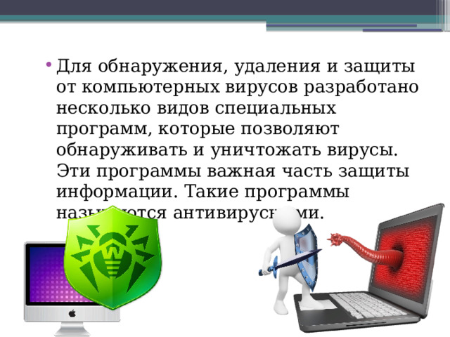 Для обнаружения, удаления и защиты от компьютерных вирусов разработано несколько видов специальных программ, которые позволяют обнаруживать и уничтожать вирусы. Эти программы важная часть защиты информации. Такие программы называются антивирусными. 