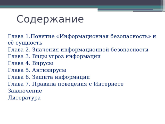 Содержание Глава 1.Понятие «Информационная безопасность» и её сущность  Глава 2. Значения информационной безопасности  Глава 3. Виды угроз информации  Глава 4. Вирусы  Глава 5. Антивирусы  Глава 6. Защита информации  Глава 7. Правила поведения с Интернете  Заключение  Литература 