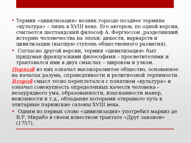Термин «цивилизация» возник гораздо позднее термина «культура» – лишь в XVIII веке. Его автором, по одной версии, считается шотландский философ А. Фергюссон ,разделивший историю человечества на эпохи: дикости, варварств и цивилизации (высшую ступень общественного развития).  Согласно другой версии, термин «цивилизация» был придуман французскими философами – просветителями и трактовался ими в двух смыслах – широком и узком. Первый из них означал высокоразвитое общество, основанное на началах разума, справедливости и религиозной терпимости. Второй смысл тесно переплетался с понятием «культура» и означал совокупность определенных качеств человека – незаурядного ума, образованности, изысканности манер, вежливости и т.д., обладание которыми открывало путь в элитарные парижские салоны XVIII века.  Одним из первых слово «цивилизация» употребил маркиз де В.Р. Мирабо в своем известном трактате «Друг законов» (1757). 