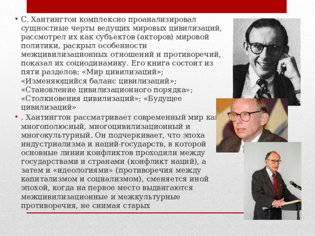 С. Хантингтон комплексно проанализировал сущностные черты ведущих мировых цивилизаций, рассмотрел их как субъектов (акторов) мировой политики, раскрыл особенности межцивилизационных отношений и противоречий, показал их социодинамику. Его книга состоит из пяти разделов: «Мир цивилизаций»; «Изменяющийся баланс цивилизаций»; «Становление цивилизационного порядка»; «Столкновения цивилизаций»; «Будущее цивилизаций» . Хантингтон рассматривает современный мир как многополюсный, многоцивилизационный и многокультурный. Он подчеркивает, что эпоха индустриализма и наций-государств, в которой основные линии конфликтов проходили между государствами и странами (конфликт наций), а затем и «идеологиями» (противоречия между капитализмом и социализмом), сменяется иной эпохой, когда на первое место выдвигаются межцивилизационные и межкультурные противоречия, не снимая старых 