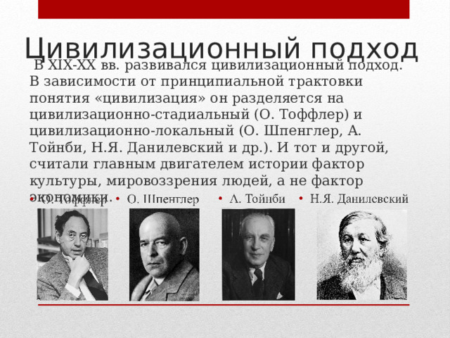 Цивилизационный подход  В XIX-XX вв. развивался цивилизационный подход. В зависимости от принципиальной трактовки понятия «цивилизация» он разделяется на цивилизационно-стадиальный (О. Тоффлер) и цивилизационно-локальный (О. Шпенглер, А. Тойнби, Н.Я. Данилевский и др.). И тот и другой, считали главным двигателем истории фактор культуры, мировоззрения людей, а не фактор экономики. 