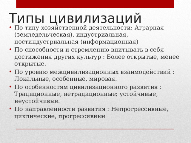 Типы цивилизаций По типу хозяйственной деятельности: Аграрная (земледельческая), индустриальная, постиндустриальная (информационная) По способности и стремлению впитывать в себя достижения других культур : Более открытые, менее открытые. По уровню межцивилизационных взаимодействий : Локальные, особенные, мировая. По особенностям цивилизационного развития : Традиционные, нетрадиционные; устойчивые, неустойчивые. По направленности развития : Непрогрессивные, циклические, прогрессивные 