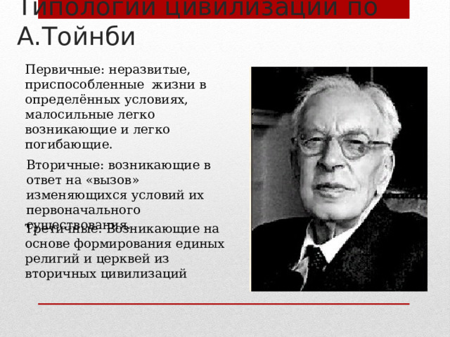 Типологии цивилизаций по А.Тойнби Первичные: неразвитые, приспособленные жизни в определённых условиях, малосильные легко возникающие и легко погибающие. Вторичные: возникающие в ответ на «вызов» изменяющихся условий их первоначального существования. Третичные: Возникающие на основе формирования единых религий и церквей из вторичных цивилизаций 