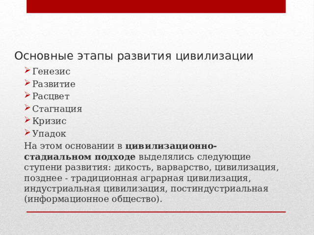 Основные этапы развития цивилизации Генезис Развитие Расцвет Стагнация Кризис Упадок На этом основании в цивилизационно-стадиальном подходе выделялись следующие ступени развития: дикость, варварство, цивилизация, позднее - традиционная аграрная цивилизация, индустриальная цивилизация, постиндустриальная (информационное общество). 