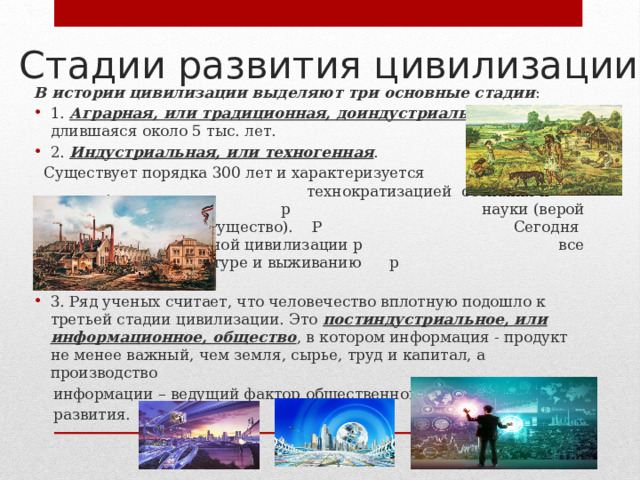 Стадии развития цивилизации В истории цивилизации выделяют три основные стадии : 1. Аграрная, или традиционная, доиндустриальная , длившаяся около 5 тыс. лет. 2. Индустриальная, или техногенная .  Существует порядка 300 лет и характеризуется . технократизацией сознания и фетишизацией р науки (верой в ее безграничное могущество). Р Сегодня развитие индустриальной цивилизации р все больше угрожает культуре и выживанию р человечества. 3. Ряд ученых считает, что человечество вплотную подошло к третьей стадии цивилизации. Это постиндустриальное, или информационное, общество , в котором информация - продукт не менее важный, чем земля, сырье, труд и капитал, а производство  информации – ведущий фактор общественного  развития. 
