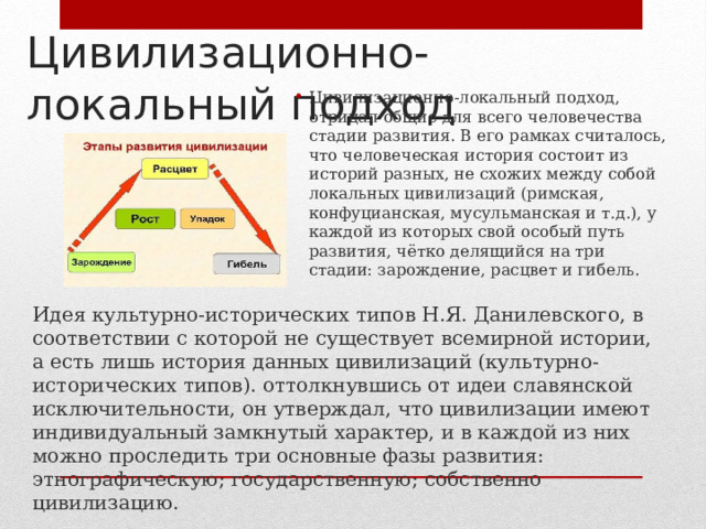 Цивилизационно-локальный подход Цивилизационно-локальный подход, отрицал общие для всего человечества стадии развития. В его рамках считалось, что человеческая история состоит из историй разных, не схожих между собой локальных цивилизаций (римская, конфуцианская, мусульманская и т.д.), у каждой из которых свой особый путь развития, чётко делящийся на три стадии: зарождение, расцвет и гибель. Идея культурно-исторических типов Н.Я. Данилевского, в соответствии с которой не существует всемирной истории, а есть лишь история данных цивилизаций (культурно-исторических типов). оттолкнувшись от идеи славянской исключительности, он утверждал, что цивилизации имеют индивидуальный замкнутый характер, и в каждой из них можно проследить три основные фазы развития: этнографическую; государственную; собственно цивилизацию. 