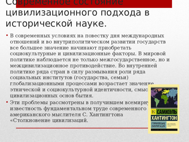 Современное состояние цивилизационного подхода в исторической науке. В современных условиях на повестку дня международных отношений и во внутриполитическом развитии государств все большее значение начинают приобретать социокультурные и цивилизационные факторы. В мировой политике наблюдается не только межгосударственное, но и межцивилизационное противодействие. Во внутренней политике ряда стран в силу размывания роли ряда социальных институтов (государства, семьи) глобализационными процессами возрастает значение этнической и социокультурной идентичности, смысла цивилизационных основ бытия. Эти проблемы рассмотрены в получившем всемирную известность фундаментальном труде современного американского мыслителя С. Хантингтона «Столкновение цивилизаций. 